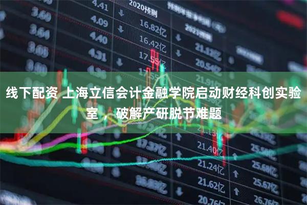 线下配资 上海立信会计金融学院启动财经科创实验室 ，破解产研脱节难题