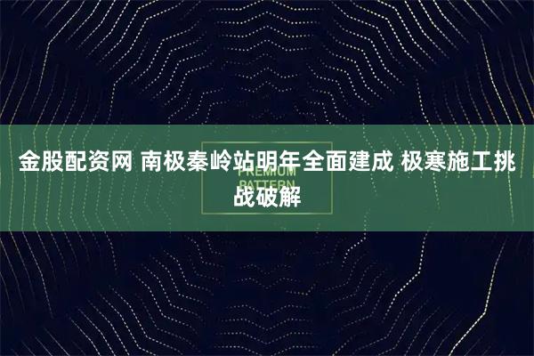 金股配资网 南极秦岭站明年全面建成 极寒施工挑战破解