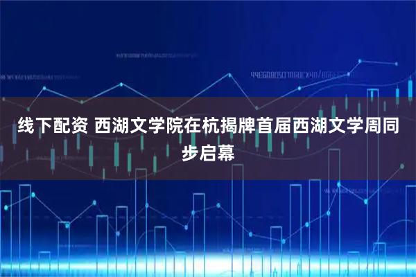 线下配资 西湖文学院在杭揭牌首届西湖文学周同步启幕