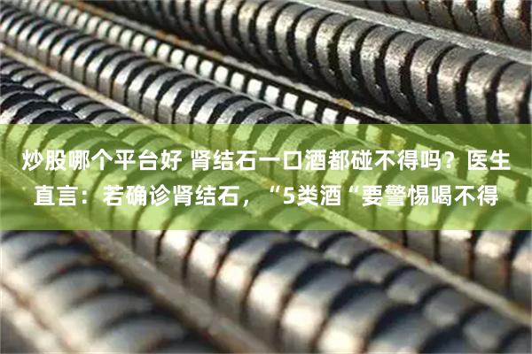 炒股哪个平台好 肾结石一口酒都碰不得吗？医生直言：若确诊肾结石，“5类酒“要警惕喝不得