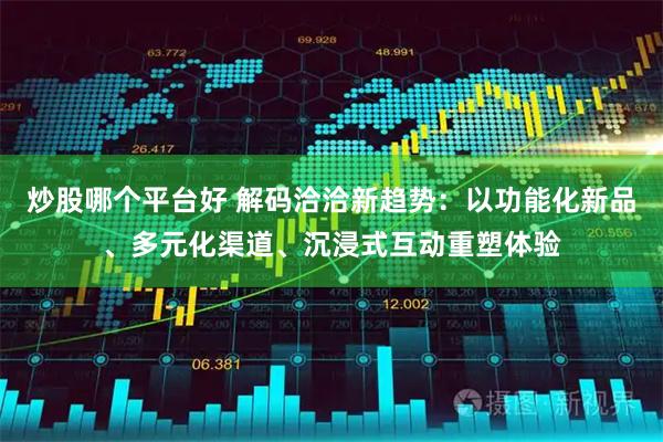 炒股哪个平台好 解码洽洽新趋势：以功能化新品、多元化渠道、沉浸式互动重塑体验