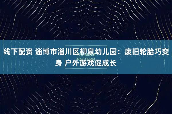 线下配资 淄博市淄川区柳泉幼儿园：废旧轮胎巧变身 户外游戏促成长
