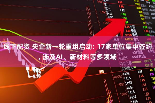 线下配资 央企新一轮重组启动: 17家单位集中签约, 涉及AI、新材料等多领域