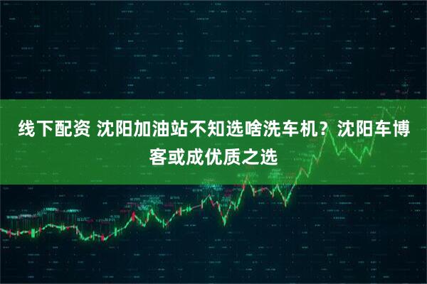 线下配资 沈阳加油站不知选啥洗车机？沈阳车博客或成优质之选