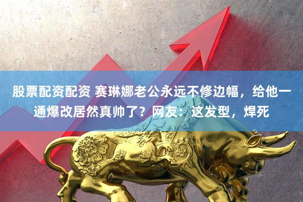 股票配资配资 赛琳娜老公永远不修边幅，给他一通爆改居然真帅了？网友：这发型，焊死