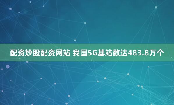 配资炒股配资网站 我国5G基站数达483.8万个