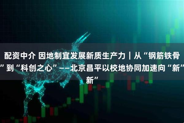 配资中介 因地制宜发展新质生产力｜从“钢筋铁骨”到“科创之心”——北京昌平以校地协同加速向“新”