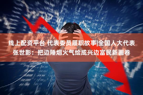 线上配资平台 代表委员履职故事|全国人大代表张世影：把边陲烟火气绘成兴边富民新画卷
