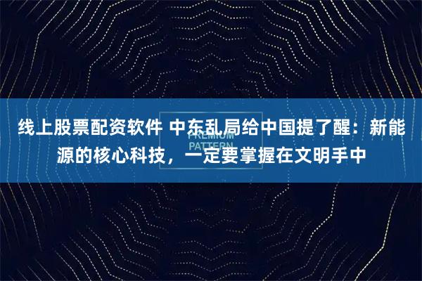 线上股票配资软件 中东乱局给中国提了醒：新能源的核心科技，一定要掌握在文明手中