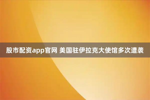 股市配资app官网 美国驻伊拉克大使馆多次遭袭