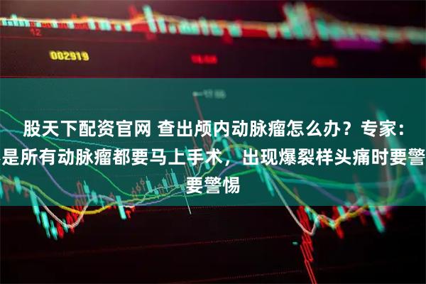 股天下配资官网 查出颅内动脉瘤怎么办？专家：不是所有动脉瘤都要马上手术，出现爆裂样头痛时要警惕